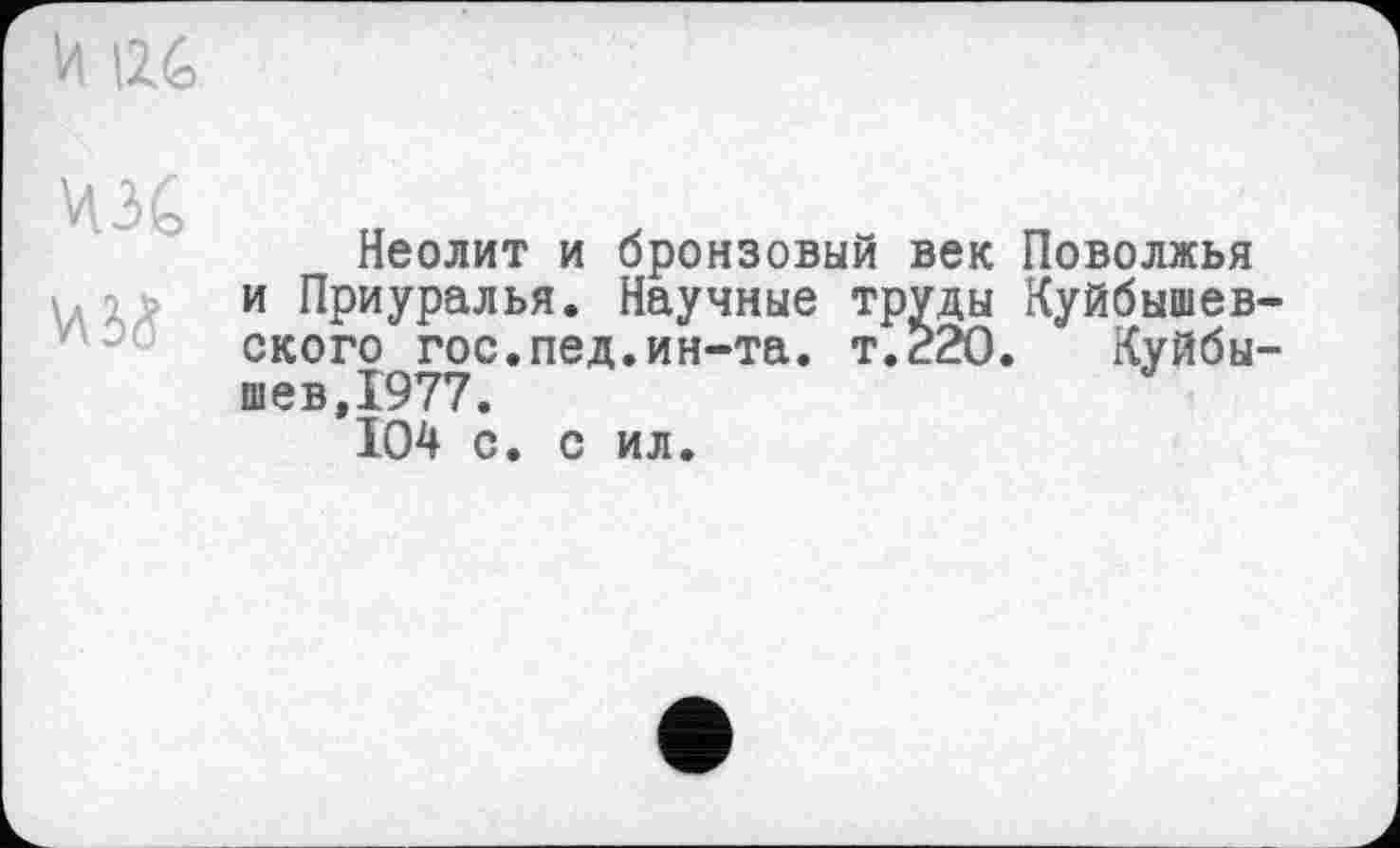 ﻿И 126
ЧЗС
Неолит и бронзовый век и Приуралья. Научные труды ского гос.пед.ин-та. т.220 шев,1977.
104 с. с ил.
Поволжья
Куйбышев-
Куйбы-